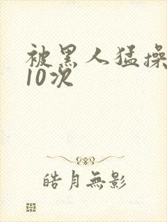 被黑人猛操高潮10次