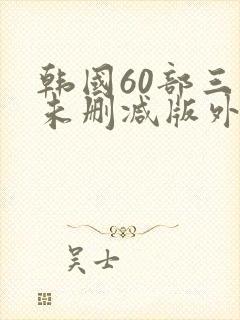 韩国60部三级未删减版外出