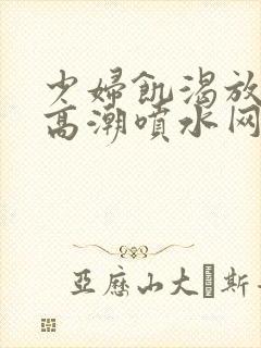 少妇饥渴放荡的高潮喷水网站