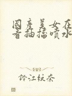 国产美女在线观看抽搐喷水流白浆封面