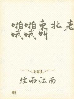 啪啪东北老熟女哦哦叫