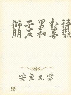 狮子男对待异性朋友和喜欢的人区别