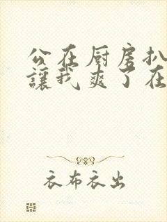 公在厨房扒开腿让我爽了在线观看