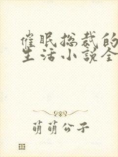 催眠总裁的幸福生活小说全文免费阅读