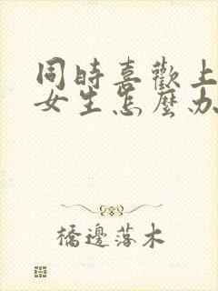 同时喜欢上两个女生怎么办