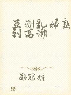 亚洲乱妇熟女爽到高潮