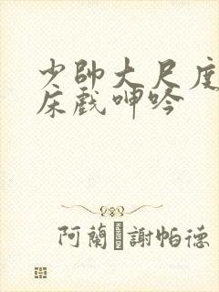 少帅大尺度做爰床戏呻吟封面