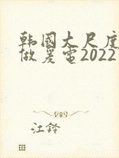 韩国大尺度激情做爰电2022