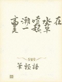 高潮喷水在线欧美一起草封面