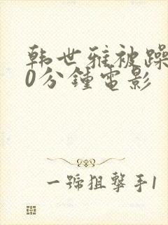 韩世雅被躁120分钟电影