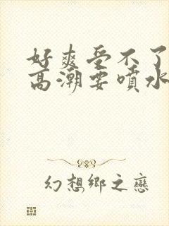 好爽受不了了要高潮要喷水了视频