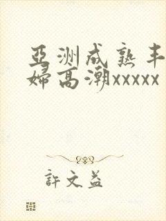 亚洲成熟丰满熟妇高潮xxxxx