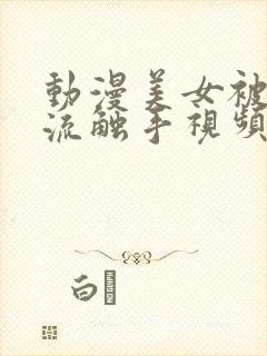 动漫美女被到爽流触手视频