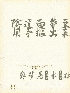 阴道白带豆腐渣用手抠出来