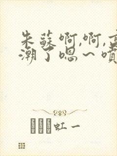 朱苏啊,啊,高潮了嗯～喷水了轻一点