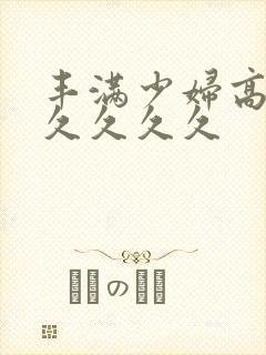 丰满少妇高潮久久久久久