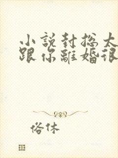 小说封总太太想跟你离婚很久了全文免费阅读