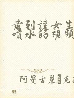 黄到让女生高潮喷水的视频