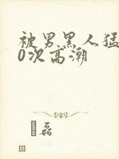 被男黑人猛操10次高潮