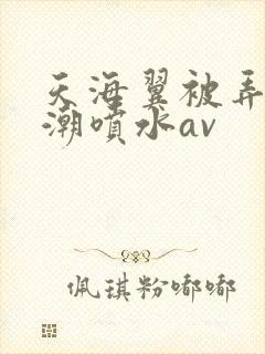 天海翼被弄到高潮喷水av