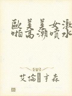 欧美美女激情啪啪高潮喷水