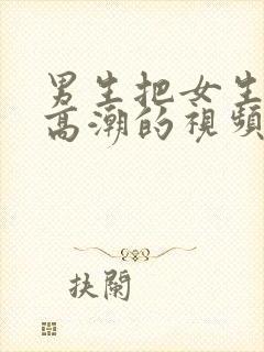 男生把女生操到高潮的视频