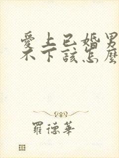 爱上已婚男人放不下该怎么办