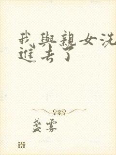 我与亲女洗澡时进去了