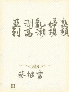 亚洲乱妇熟女爽到高潮视频高清