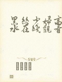 黑丝少妇高潮喷水在线观看