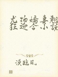 尤物娇妻翘臀疯狂迎合小说