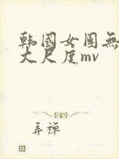韩国女团无删减大尺度mv