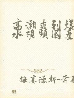 高潮爽到爆的喷水视频国产