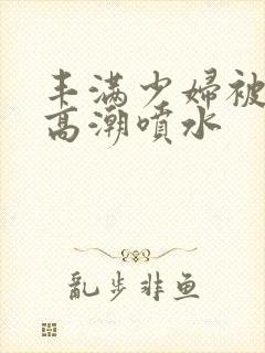 丰满少妇被爽到高潮喷水封面