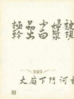 极品少妇被猛的干出白浆视频