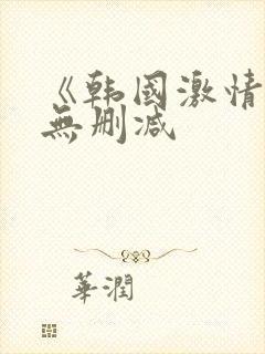 《韩国激情合集无删减