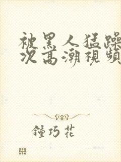 被黑人猛躁4o次高潮视频网站