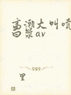 高潮大叫喷水流白浆av