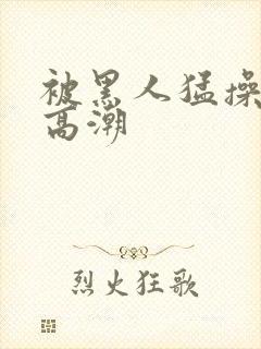 被黑人猛操十次高潮