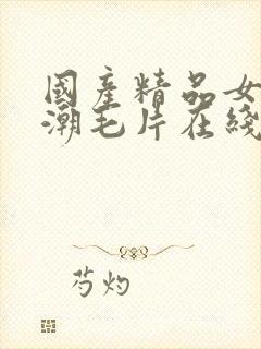 国产精品女人高潮毛片在线视频