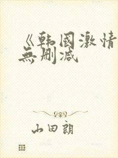 《韩国激情合集无删减