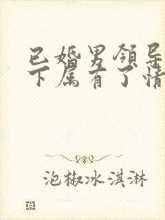 已婚男领导对女下属有了情愫会怎样