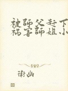 被师父赶下山去祸害师姐小说完整版阅读全文