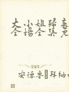 大小姐归来飒翻全场全集免费