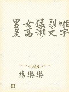 男女猛烈啪啪做爰高潮文字版