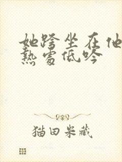 她跨坐在他的炽热处低吟