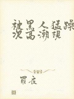 被黑人猛躁10次高潮视