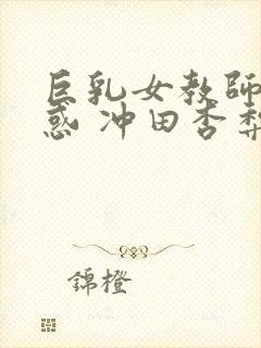 巨乳女教师的诱惑 冲田杏梨 快播