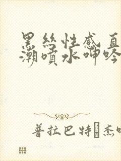 黑丝性感直播高潮喷水呻吟久久av