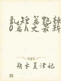 乱短篇艳辣500篇h文最新章节